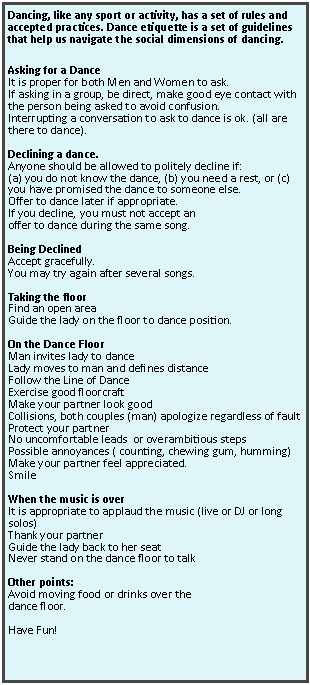 Text Box: Dancing, like any sport or activity, has a set of rules and accepted practices. Dance etiquette is a set of guidelines that help us navigate the social dimensions of dancing. Asking for a DanceIt is proper for both Men and Women to ask.If asking in a group, be direct, make good eye contact with the person being asked to avoid confusion. Interrupting a conversation to ask to dance is ok. (all are there to dance).Declining a dance. Anyone should be allowed to politely decline if: (a) you do not know the dance, (b) you need a rest, or (c) you have promised the dance to someone else.Offer to dance later if appropriate.If you decline, you must not accept an offer to dance during the same song.Being DeclinedAccept gracefully.You may try again after several songs.Taking the floorFind an open areaGuide the lady on the floor to dance position.On the Dance FloorMan invites lady to danceLady moves to man and defines distanceFollow the Line of DanceExercise good floorcraftMake your partner look goodCollisions, both couples (man) apologize regardless of faultProtect your partner No uncomfortable leads  or overambitious stepsPossible annoyances ( counting, chewing gum, humming)Make your partner feel appreciated.SmileWhen the music is overIt is appropriate to applaud the music (live or DJ or long solos)Thank your partnerGuide the lady back to her seatNever stand on the dance floor to talkOther points:Avoid moving food or drinks over the dance floor.Have Fun!